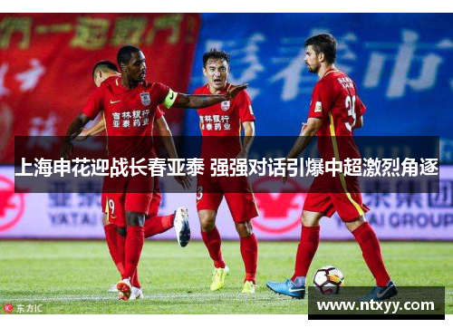 上海申花迎战长春亚泰 强强对话引爆中超激烈角逐