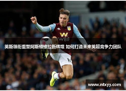 英斯领衔重塑阿斯顿维拉新辉煌 如何打造未来英超竞争力团队